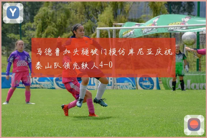马德鲁加头槌破门模仿库尼亚庆祝泰山队领先铁人4-0