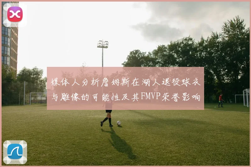 媒体人分析詹姆斯在湖人退役球衣与雕像的可能性及其FMVP荣誉影响