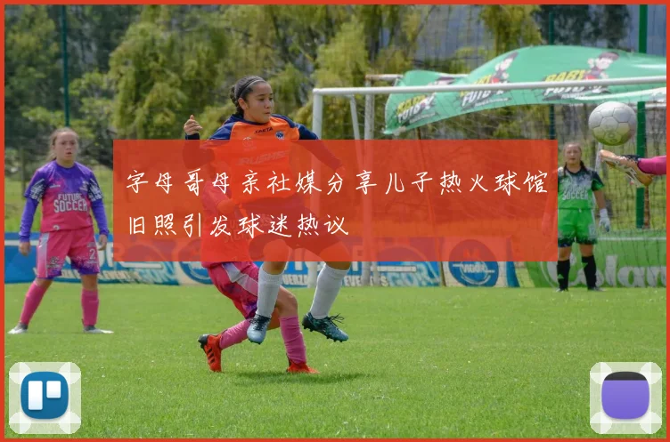 字母哥母亲社媒分享儿子热火球馆旧照引发球迷热议