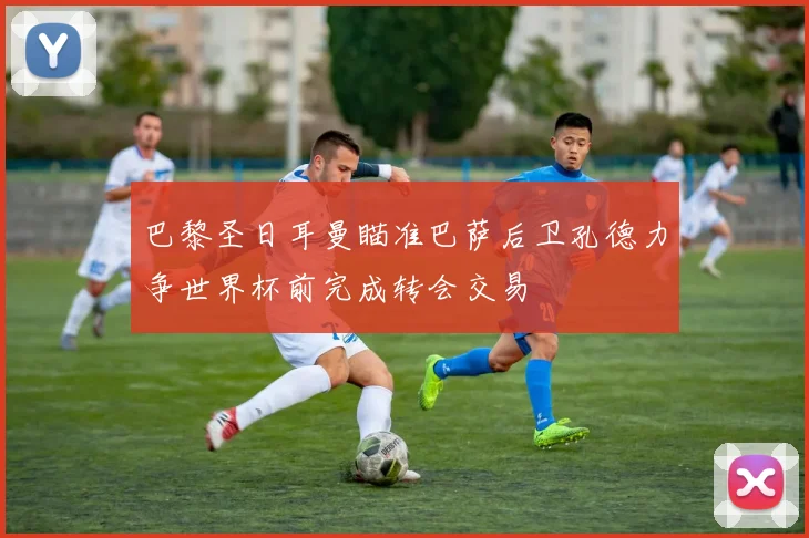 巴黎圣日耳曼瞄准巴萨后卫孔德力争世界杯前完成转会交易