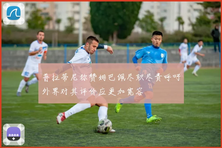 普拉蒂尼称赞姆巴佩尽职尽责呼吁外界对其评价应更加宽容