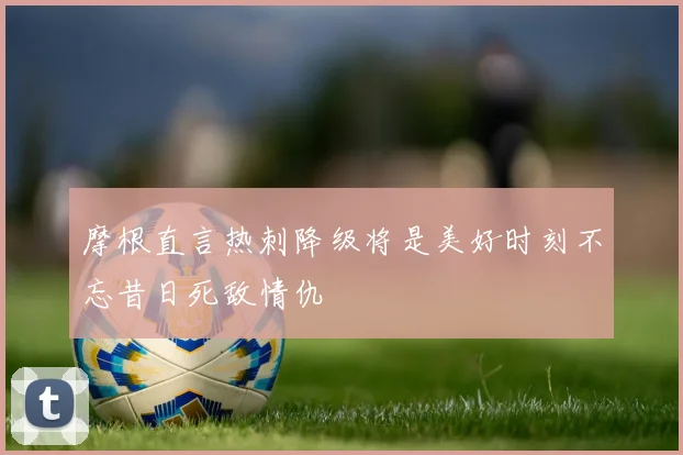 摩根直言热刺降级将是美好时刻不忘昔日死敌情仇