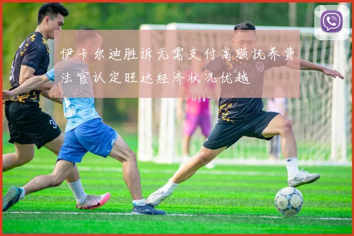 伊卡尔迪胜诉无需支付高额抚养费法官认定旺达经济状况优越