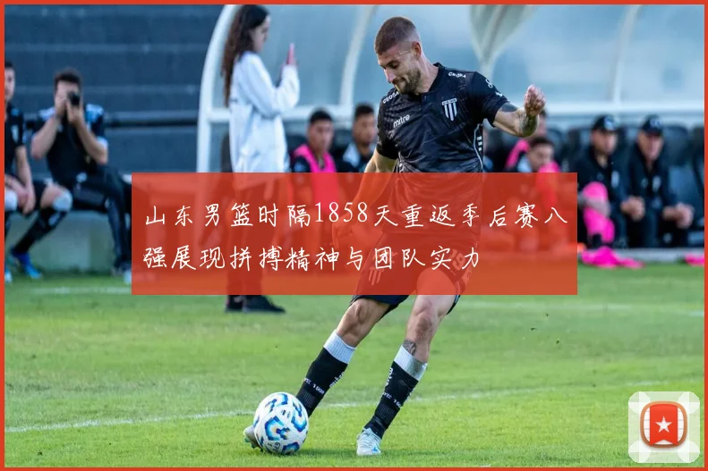 山东男篮时隔1858天重返季后赛八强展现拼搏精神与团队实力