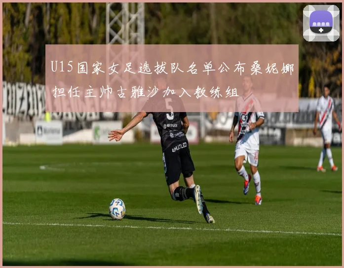 U15国家女足选拔队名单公布桑妮娜担任主帅古雅沙加入教练组