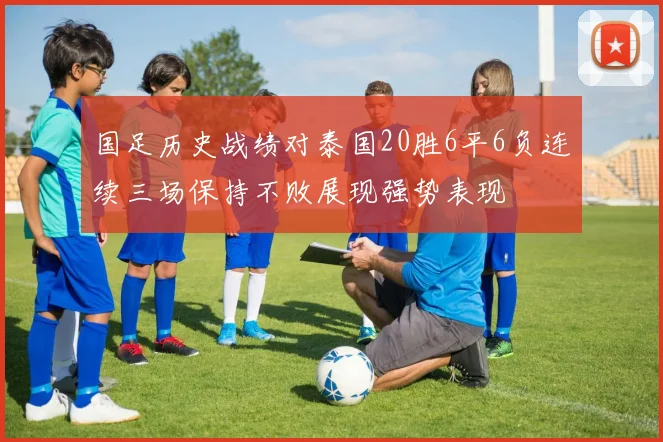 国足历史战绩对泰国20胜6平6负连续三场保持不败展现强势表现