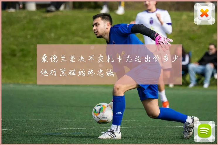 桑德兰坚决不卖扎卡无论出价多少他对黑猫始终忠诚
