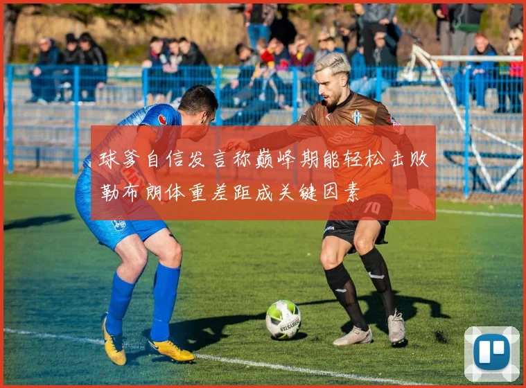 球爹自信发言称巅峰期能轻松击败勒布朗体重差距成关键因素