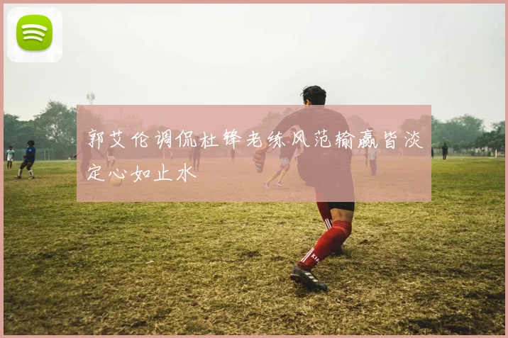 郭艾伦调侃杜锋老练风范输赢皆淡定心如止水