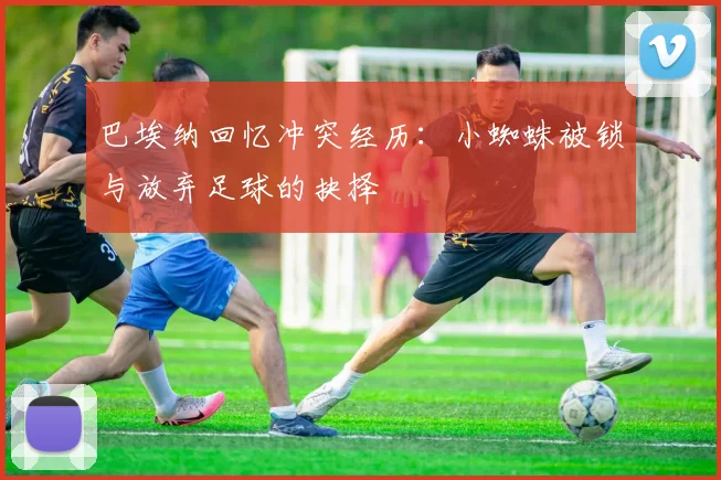 巴埃纳回忆冲突经历：小蜘蛛被锁与放弃足球的抉择