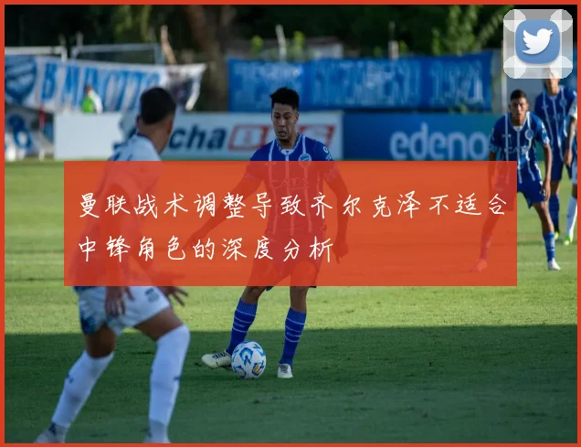曼联战术调整导致齐尔克泽不适合中锋角色的深度分析