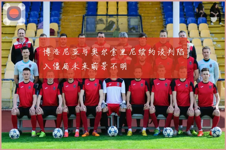 博洛尼亚与奥尔索里尼续约谈判陷入僵局未来前景不明