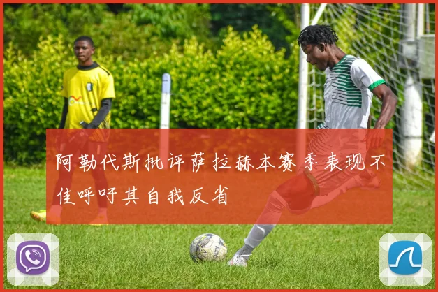 阿勒代斯批评萨拉赫本赛季表现不佳呼吁其自我反省